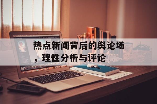 热点新闻背后的舆论场，理性分析与评论