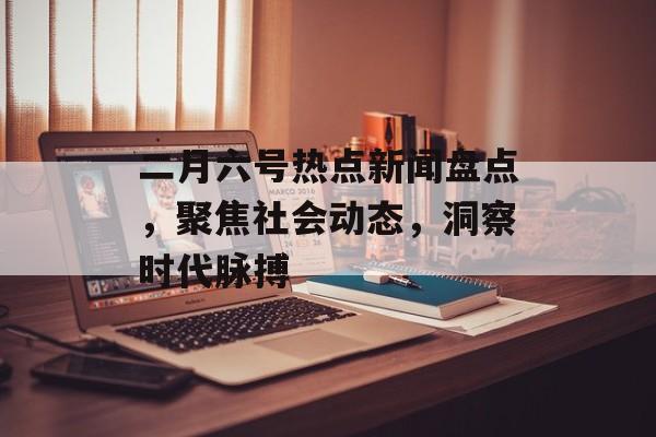 二月六号热点新闻盘点，聚焦社会动态，洞察时代脉搏