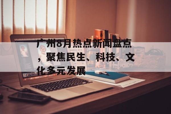 广州8月热点新闻盘点，聚焦民生、科技、文化多元发展