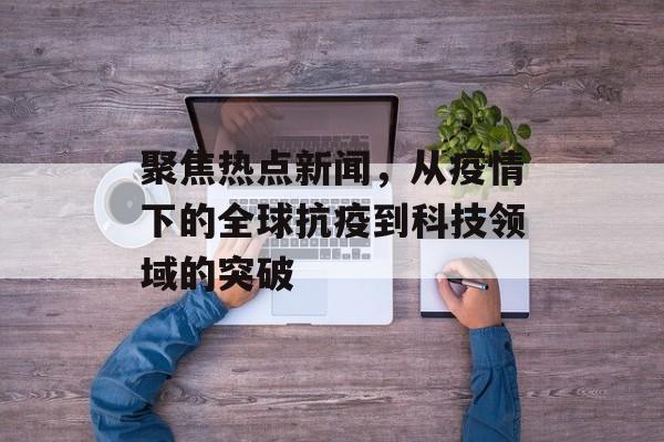 聚焦热点新闻,从疫情下的全球抗疫到科技领域的突破 聚焦热点新闻,从疫情下的全球抗疫到科技领域的突破