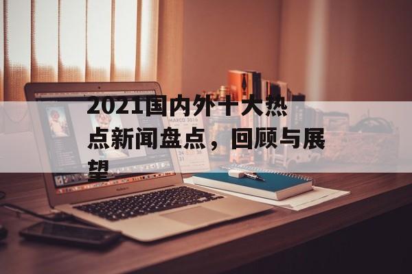 2021国内外十大热点新闻盘点，回顾与展望