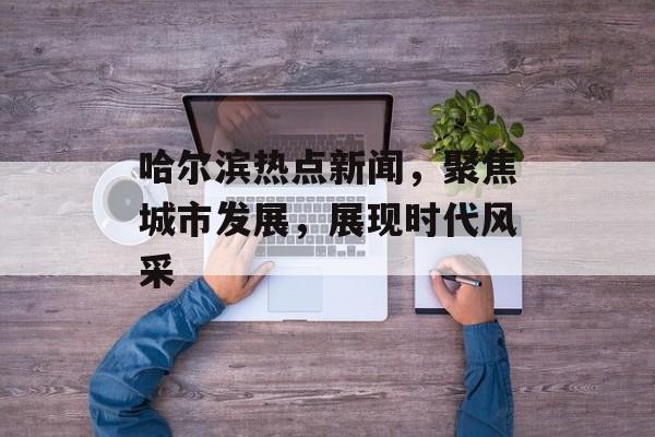 哈尔滨热点新闻，聚焦城市发展，展现时代风采