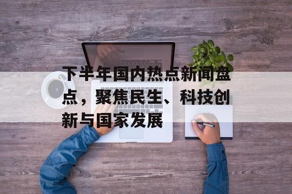 下半年国内热点新闻盘点，聚焦民生、科技创新与国家发展