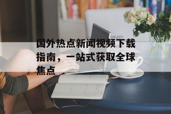 国外热点新闻视频下载指南,一站式获取全球焦点 国外热点新闻视频下载指南,一站式获取全球焦点