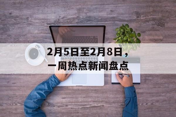 2月5日至2月8日,一周热点新闻盘点 2月5日至2月8日,一周热点新闻盘点