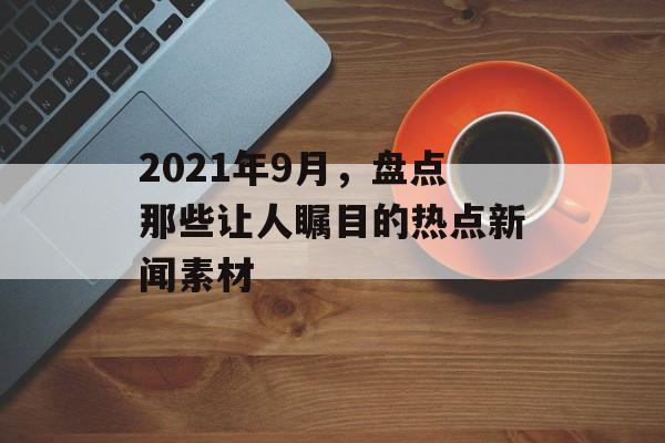 2021年9月,盘点那些让人瞩目的热点新闻素材 2021年9月,盘点那些让人瞩目的热点新闻素材