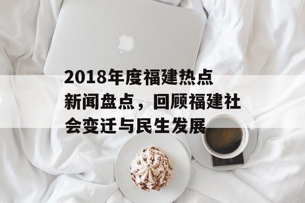 2018年度福建热点新闻盘点,回顾福建社会变迁与民生发展 2018年度福建热点新闻盘点,回顾福建社会变迁与民生发展
