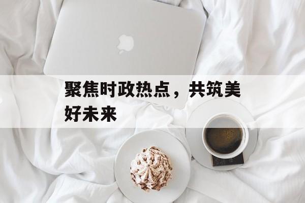 聚焦时政热点,共筑美好未来 聚焦时政热点,共筑美好未来