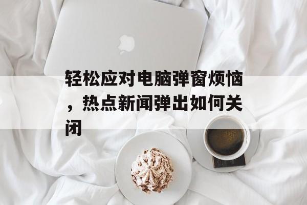 轻松应对电脑弹窗烦恼,热点新闻弹出如何关闭 轻松应对电脑弹窗烦恼,热点新闻弹出如何关闭