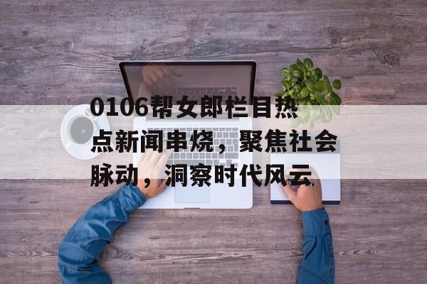 0106帮女郎栏目热点新闻串烧,聚焦社会脉动,洞察时代风云 0106帮女郎栏目热点新闻串烧,聚焦社会脉动,洞察时代风云