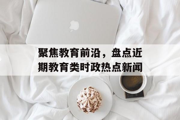 聚焦教育前沿,盘点近期教育类时政热点新闻 聚焦教育前沿,盘点近期教育类时政热点新闻