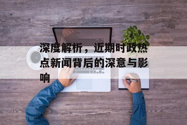 深度解析,近期时政热点新闻背后的深意与影响 深度解析,近期时政热点新闻背后的深意与影响