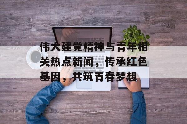 伟大建党精神与青年相关热点新闻,传承红色基因,共筑青春梦想 伟大建党精神与青年相关热点新闻,传承红色基因,共筑青春梦想