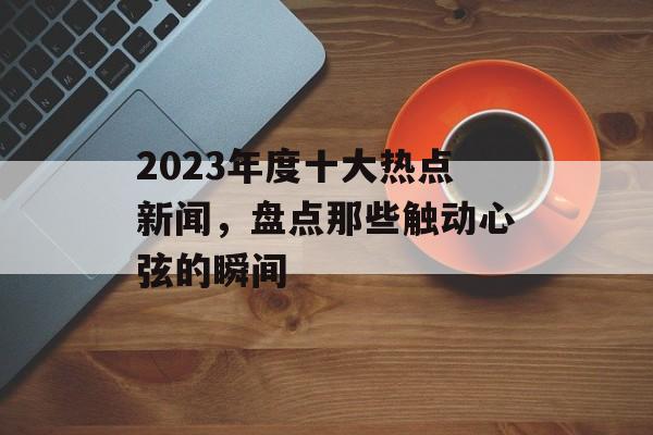 2023年度十大热点新闻,盘点那些触动心弦的瞬间 2023年度十大热点新闻,盘点那些触动心弦的瞬间