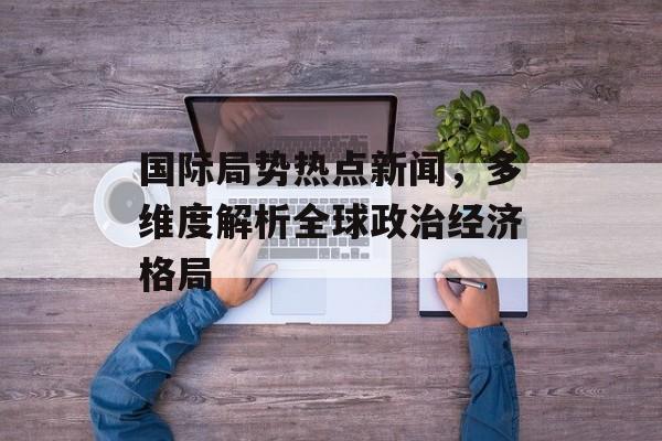 国际局势热点新闻,多维度解析全球政治经济格局 国际局势热点新闻,多维度解析全球政治经济格局