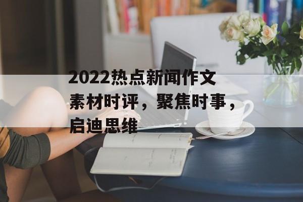 2022热点新闻作文素材时评,聚焦时事,启迪思维 2022热点新闻作文素材时评,聚焦时事,启迪思维