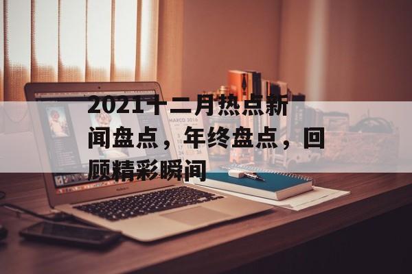 2021十二月热点新闻盘点,年终盘点,回顾精彩瞬间 2021十二月热点新闻盘点,年终盘点,回顾精彩瞬间