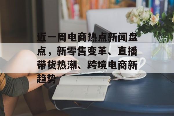 近一周电商热点新闻盘点，新零售变革、直播带货热潮、跨境电商新趋势