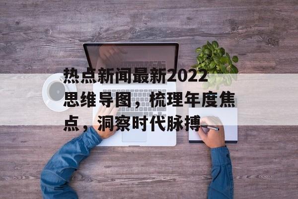 热点新闻最新2022思维导图,梳理年度焦点,洞察时代脉搏 热点新闻最新2022思维导图,梳理年度焦点,洞察时代脉搏