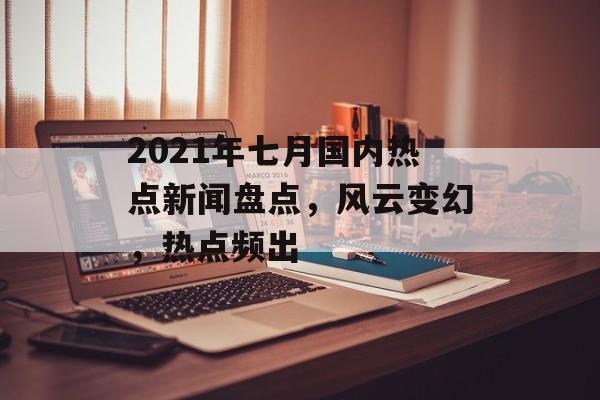 2021年七月国内热点新闻盘点,风云变幻,热点频出 2021年七月国内热点新闻盘点,风云变幻,热点频出