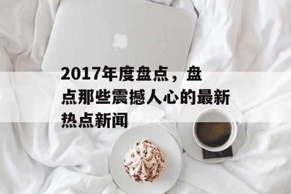 2017年度盘点,盘点那些震撼人心的最新热点新闻 2017年度盘点,盘点那些震撼人心的最新热点新闻