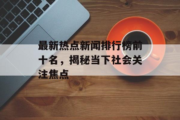 最新热点新闻排行榜前十名，揭秘当下社会关注焦点