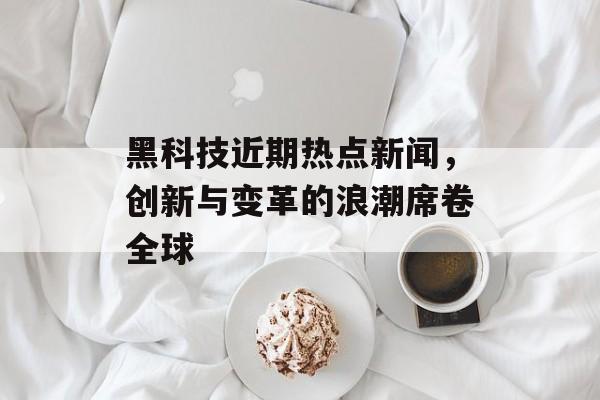 黑科技近期热点新闻，创新与变革的浪潮席卷全球