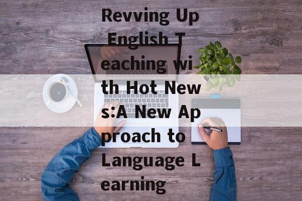 Revving Up English Teaching with Hot News:A New Approach to Language Learning Revving Up English Teaching with Hot News:A New Approach to Language Learning