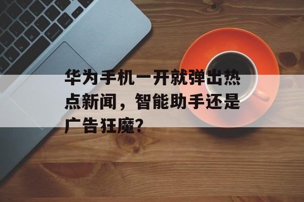 华为手机一开就弹出热点新闻，智能助手还是广告狂魔？