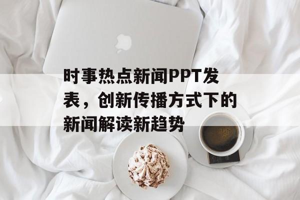 时事热点新闻PPT发表,创新传播方式下的新闻解读新趋势 时事热点新闻PPT发表,创新传播方式下的新闻解读新趋势