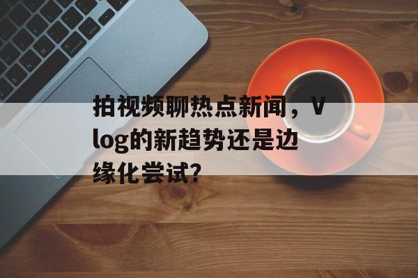 拍视频聊热点新闻,Vlog的新趋势还是边缘化尝试? 拍视频聊热点新闻,Vlog的新趋势还是边缘化尝试?