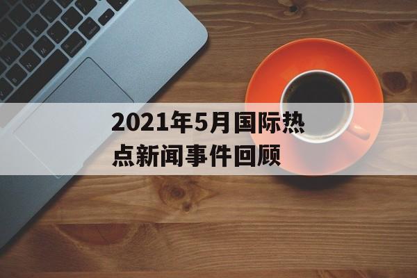 2021年5月国际热点新闻事件回顾