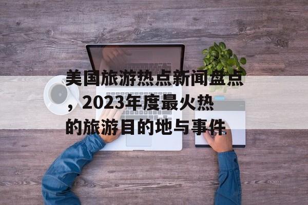 美国旅游热点新闻盘点,2023年度最火热的旅游目的地与事件 美国旅游热点新闻盘点,2023年度最火热的旅游目的地与事件