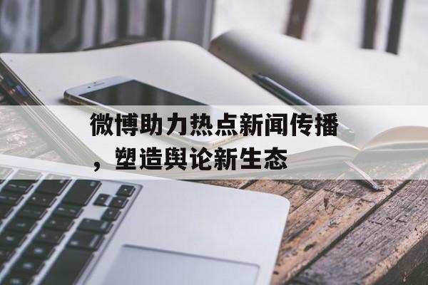 微博助力热点新闻传播,塑造舆论新生态 微博助力热点新闻传播,塑造舆论新生态