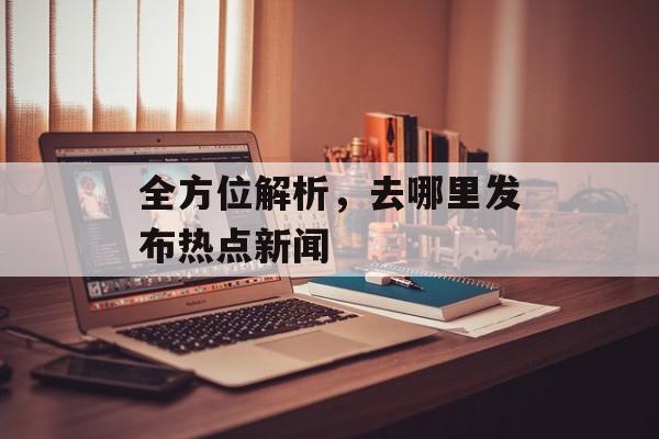 全方位解析,去哪里发布热点新闻 全方位解析,去哪里发布热点新闻