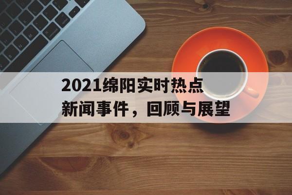 2021绵阳实时热点新闻事件，回顾与展望