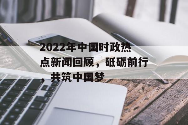 2022年中国时政热点新闻回顾，砥砺前行，共筑中国梦