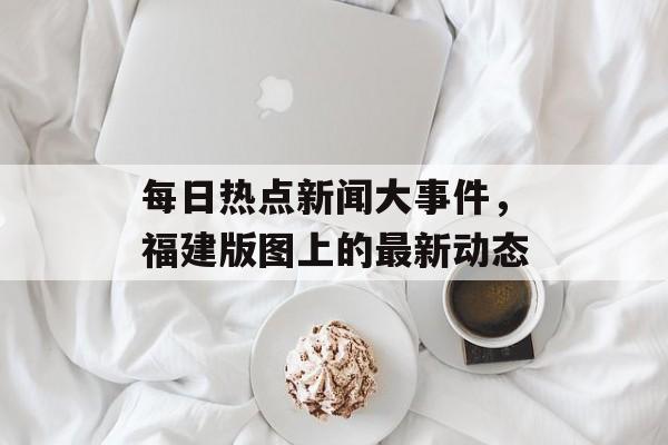 每日热点新闻大事件，福建版图上的最新动态