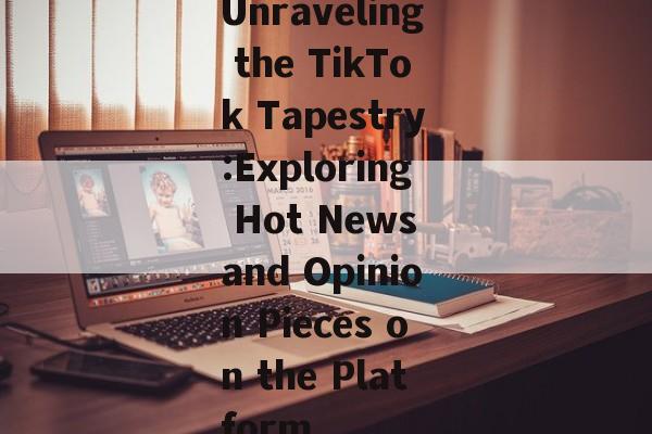 Unraveling the TikTok Tapestry:Exploring Hot News and Opinion Pieces on the Platform Unraveling the TikTok Tapestry:Exploring Hot News and Opinion Pieces on the Platform