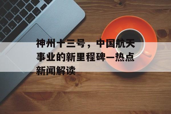 神州十三号,中国航天事业的新里程碑—热点新闻解读 神州十三号,中国航天事业的新里程碑—热点新闻解读