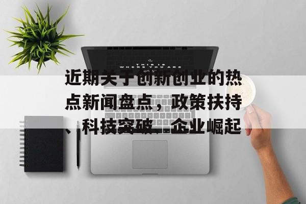 近期关于创新创业的热点新闻盘点，政策扶持、科技突破、企业崛起