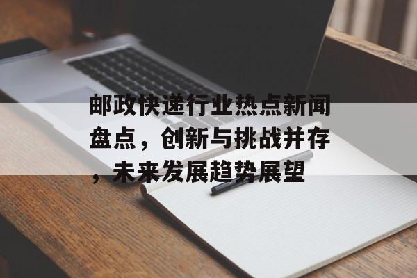 邮政快递行业热点新闻盘点，创新与挑战并存，未来发展趋势展望