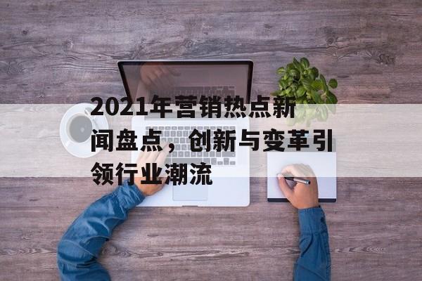 2021年营销热点新闻盘点,创新与变革引领行业潮流 2021年营销热点新闻盘点,创新与变革引领行业潮流