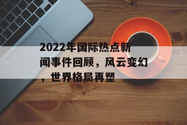 2022年国际热点新闻事件回顾,风云变幻,世界格局再塑 2022年国际热点新闻事件回顾,风云变幻,世界格局再塑