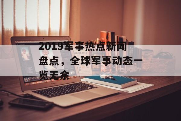 2019军事热点新闻盘点,全球军事动态一览无余 2019军事热点新闻盘点,全球军事动态一览无余