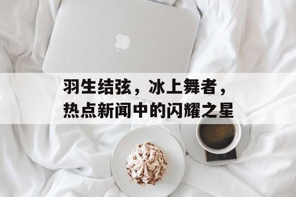 羽生结弦，冰上舞者，热点新闻中的闪耀之星