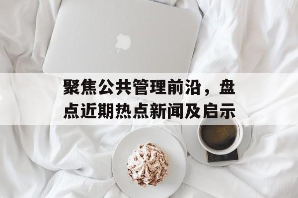 聚焦公共管理前沿,盘点近期热点新闻及启示 聚焦公共管理前沿,盘点近期热点新闻及启示