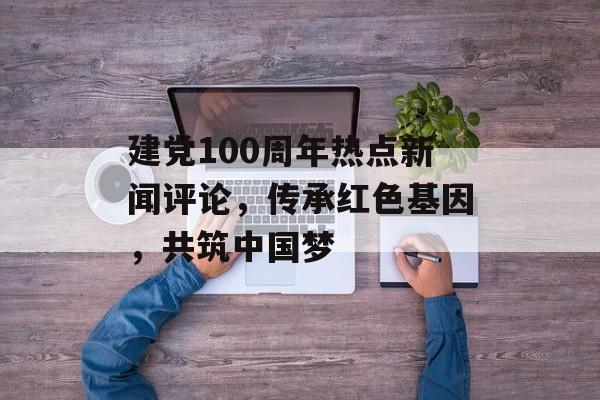 建党100周年热点新闻评论，传承红色基因，共筑中国梦