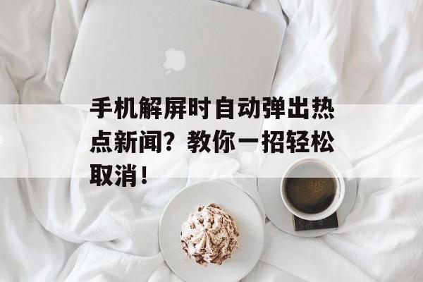 手机解屏时自动弹出热点新闻?教你一招轻松取消! 手机解屏时自动弹出热点新闻?教你一招轻松取消!