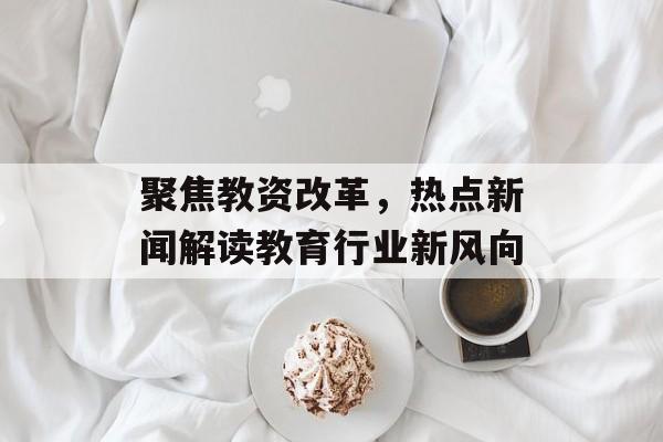 聚焦教资改革,热点新闻解读教育行业新风向 聚焦教资改革,热点新闻解读教育行业新风向